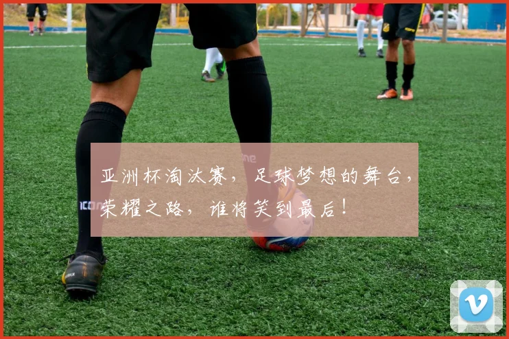 亚洲杯淘汰赛，足球梦想的舞台，荣耀之路，谁将笑到最后！