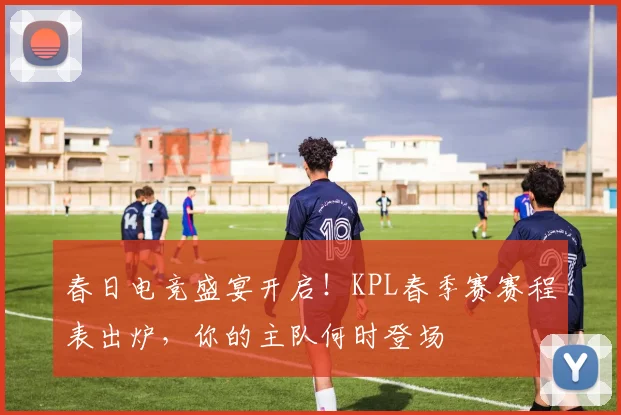 春日电竞盛宴开启！KPL春季赛赛程表出炉，你的主队何时登场