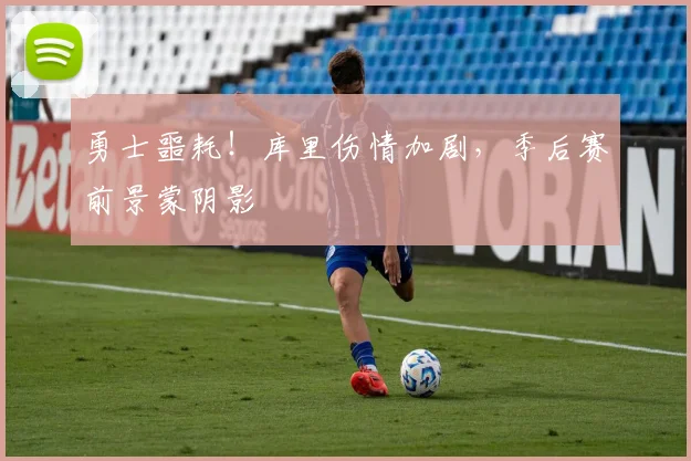 勇士噩耗！库里伤情加剧，季后赛前景蒙阴影