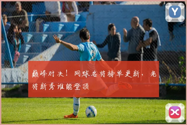 巅峰对决!网球名将榜单更新,老将新秀谁能登顶