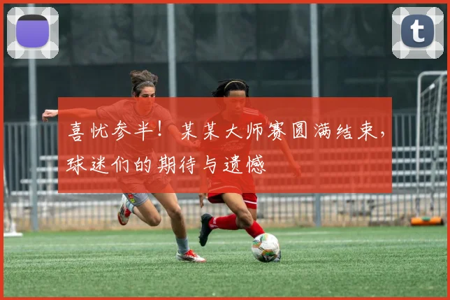 喜忧参半！某某大师赛圆满结束，球迷们的期待与遗憾