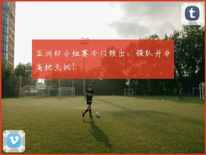 亚洲杯小组赛冷门频出,强队并非高枕无忧!