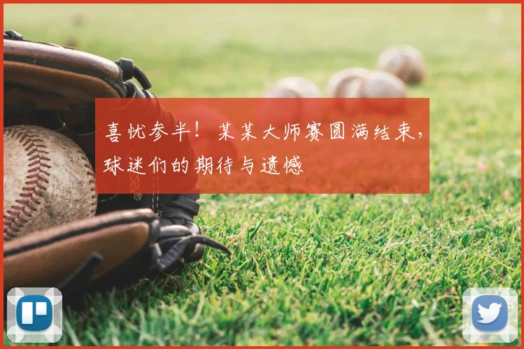 喜忧参半!某某大师赛圆满结束,球迷们的期待与遗憾