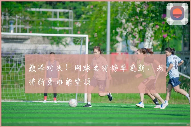 巅峰对决！网球名将榜单更新，老将新秀谁能登顶